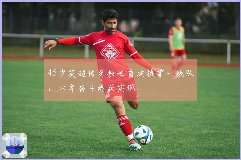 45岁英超传奇教练首次执掌一线队，六年奋斗终获实现！