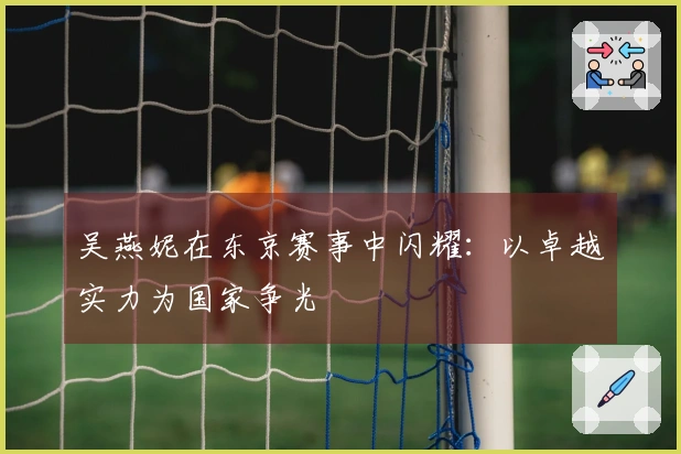 吴燕妮在东京赛事中闪耀：以卓越实力为国家争光
