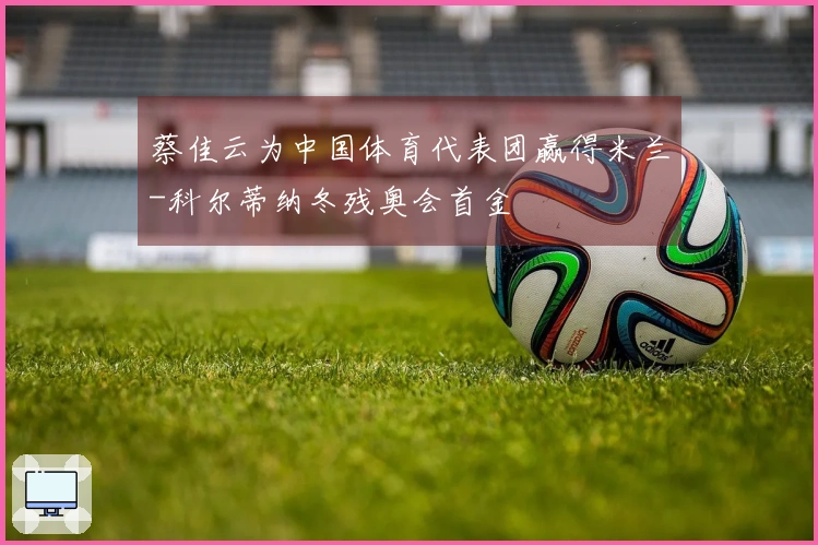 蔡佳云为中国体育代表团赢得米兰-科尔蒂纳冬残奥会首金