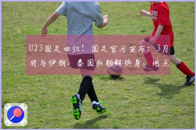 U23国足回归！国足官方宣布：3月将与伊朗、泰国和朝鲜热身，地点定于西安。