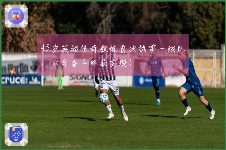 45岁英超传奇教练首次执掌一线队，六年奋斗终获实现！