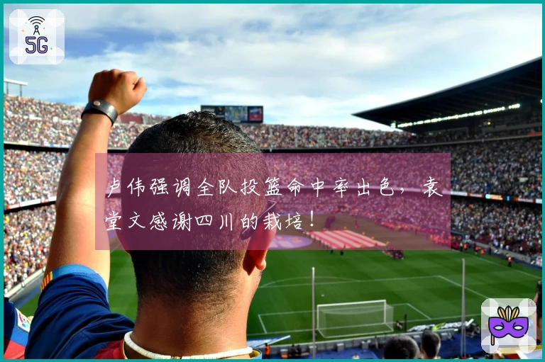 卢伟强调全队投篮命中率出色，袁堂文感谢四川的栽培！