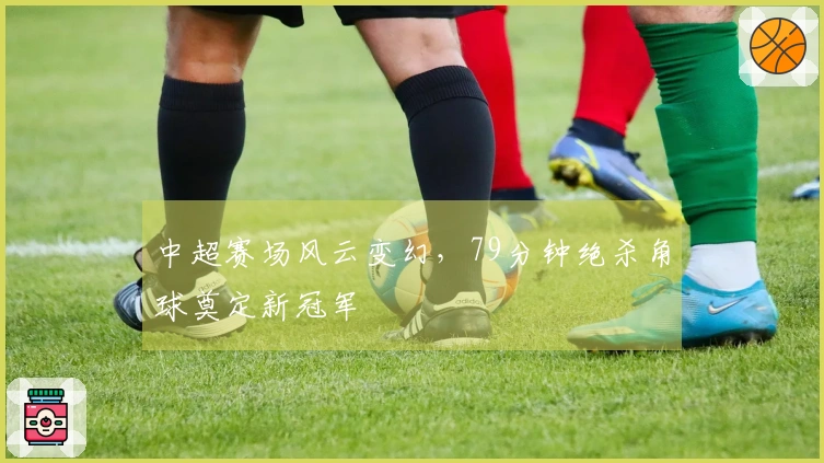 中超赛场风云变幻，79分钟绝杀角球奠定新冠军