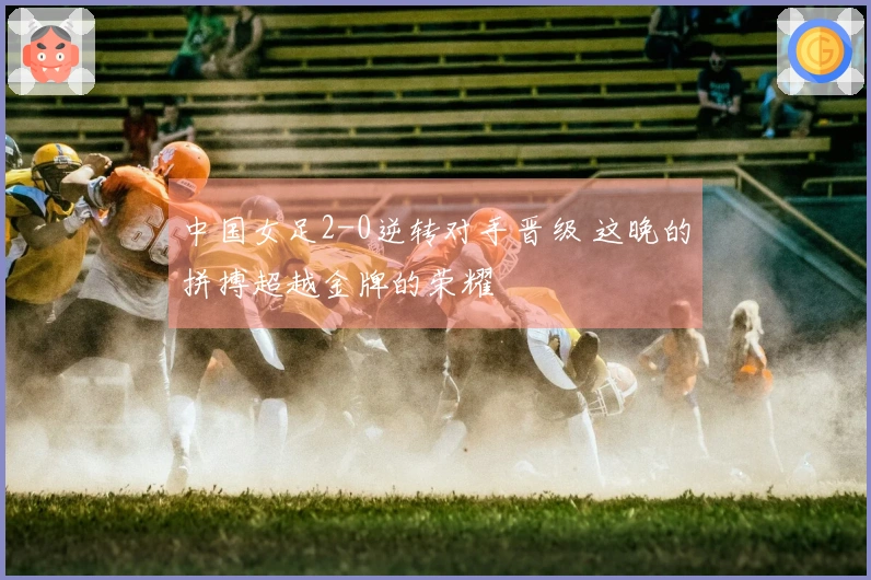 中国女足2-0逆转对手晋级 这晚的拼搏超越金牌的荣耀