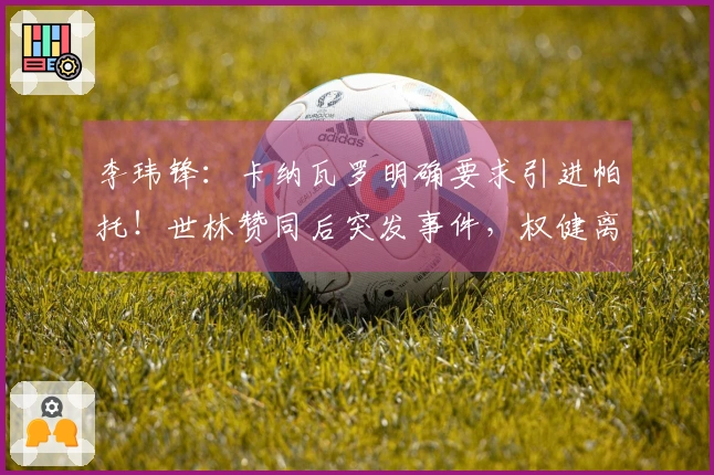 李玮锋：卡纳瓦罗明确要求引进帕托！世林赞同后突发事件，权健离队未赔偿