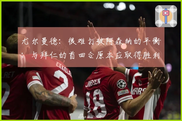 尤尔曼德：很难打破阿森纳的平衡；与拜仁的首回合原本应取得胜利