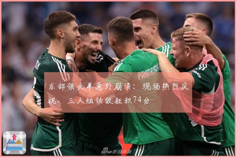 东部领头羊意外崩溃：现场热烈庆祝，三人组劲敌狂积74分